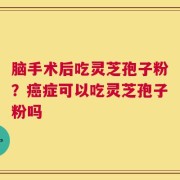 脑手术后吃灵芝孢子粉？癌症可以吃灵芝孢子粉吗