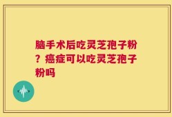 脑手术后吃灵芝孢子粉？癌症可以吃灵芝孢子粉吗