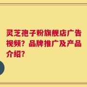 灵芝孢子粉旗舰店广告视频？品牌推广及产品介绍？