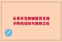 云景天芝牌破壁灵芝孢子粉的功效与独特之处