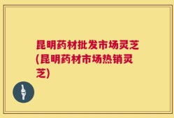 昆明药材批发市场灵芝(昆明药材市场热销灵芝)