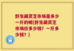 野生藏灵芝市场是多少一斤的呢(野生藏灵芝市场价多少钱？一斤多少钱？)