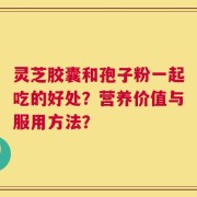 灵芝胶囊和孢子粉一起吃的好处？营养价值与服用方法？