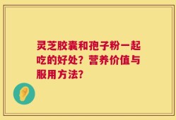 灵芝胶囊和孢子粉一起吃的好处？营养价值与服用方法？