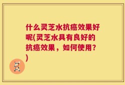 什么灵芝水抗癌效果好呢(灵芝水具有良好的抗癌效果，如何使用？)