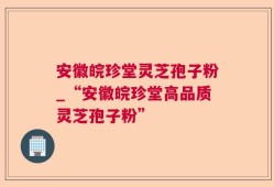安徽皖珍堂灵芝孢子粉_“安徽皖珍堂高品质灵芝孢子粉”