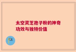 太空灵芝孢子粉的神奇功效与独特价值
