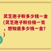 灵芝孢子粉多少钱一金(灵芝孢子粉价格一览，想知道多少钱一金？)