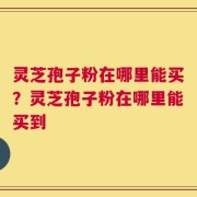灵芝孢子粉在哪里能买？灵芝孢子粉在哪里能买到