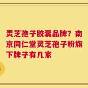 灵芝孢子胶囊品牌？南京同仁堂灵芝孢子粉旗下牌子有几家