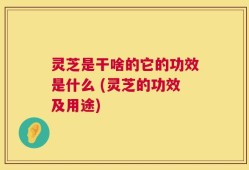 灵芝是干啥的它的功效是什么 (灵芝的功效及用途)