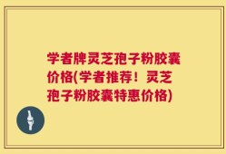 学者牌灵芝孢子粉胶囊价格(学者推荐！灵芝孢子粉胶囊特惠价格)