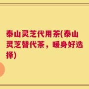 泰山灵芝代用茶(泰山灵芝替代茶，暖身好选择)