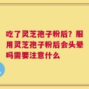 吃了灵芝孢子粉后？服用灵芝孢子粉后会头晕吗需要注意什么