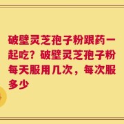 破壁灵芝孢子粉跟药一起吃？破壁灵芝孢子粉每天服用几次，每次服多少