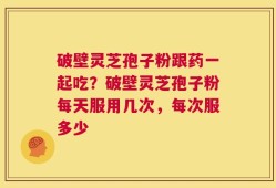 破壁灵芝孢子粉跟药一起吃？破壁灵芝孢子粉每天服用几次，每次服多少