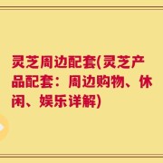 灵芝周边配套(灵芝产品配套：周边购物、休闲、娱乐详解)
