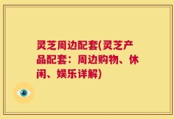 灵芝周边配套(灵芝产品配套：周边购物、休闲、娱乐详解)