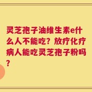 灵芝孢子油维生素e什么人不能吃？放疗化疗病人能吃灵芝孢子粉吗？