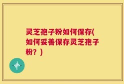 灵芝孢子粉如何保存(如何妥善保存灵芝孢子粉？)