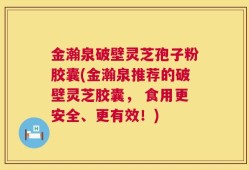 金瀚泉破壁灵芝孢子粉胶囊(金瀚泉推荐的破壁灵芝胶囊， 食用更安全、更有效！)