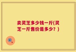 卖灵芝多少钱一斤(灵芝一斤售价是多少？)