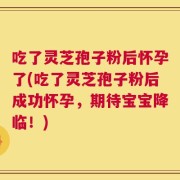 吃了灵芝孢子粉后怀孕了(吃了灵芝孢子粉后成功怀孕，期待宝宝降临！)