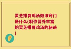 灵芝排骨鸡汤做法窍门是什么(制作营养丰富的灵芝排骨鸡汤的秘诀)