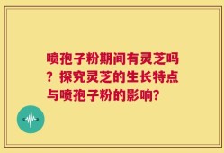 喷孢子粉期间有灵芝吗？探究灵芝的生长特点与喷孢子粉的影响？