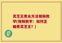 灵芝王煮水方法视频教学(视频教学：如何正确煮灵芝王？)