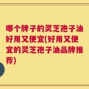 哪个牌子的灵芝孢子油好用又便宜(好用又便宜的灵芝孢子油品牌推荐)