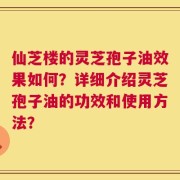 仙芝楼的灵芝孢子油效果如何？详细介绍灵芝孢子油的功效和使用方法？