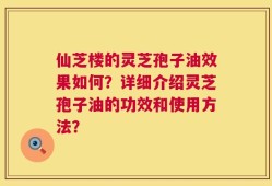 仙芝楼的灵芝孢子油效果如何？详细介绍灵芝孢子油的功效和使用方法？