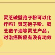 灵芝破壁孢子粉可以化疗吗？灵芝孢子粉、灵芝孢子油等灵芝产品，对治癌防癌有没有功效