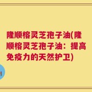 隆顺榕灵芝孢子油(隆顺榕灵芝孢子油：提高免疫力的天然护卫)