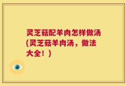 灵芝菇配羊肉怎样做汤(灵芝菇羊肉汤，做法大全！)