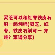 灵芝可以和红枣铁皮石斛一起炖吗(灵芝、红枣、铁皮石斛可一 齐炖？菜谱分享)