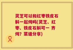 灵芝可以和红枣铁皮石斛一起炖吗(灵芝、红枣、铁皮石斛可一 齐炖？菜谱分享)