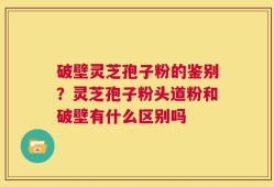 破壁灵芝孢子粉的鉴别？灵芝孢子粉头道粉和破壁有什么区别吗