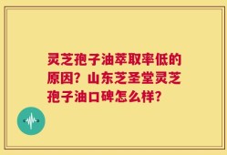 灵芝孢子油萃取率低的原因？山东芝圣堂灵芝孢子油口碑怎么样？