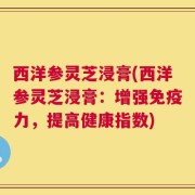 西洋参灵芝浸膏(西洋参灵芝浸膏：增强免疫力，提高健康指数)