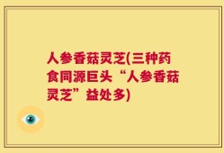 人参香菇灵芝(三种药食同源巨头“人参香菇灵芝”益处多)