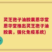 灵芝孢子油胶囊恩华堂恩华堂推出灵芝孢子油胶囊，强化免疫系统)