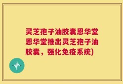 灵芝孢子油胶囊恩华堂恩华堂推出灵芝孢子油胶囊，强化免疫系统)