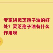 专家讲灵芝孢子油的好处？灵芝孢子油有什么作用呀