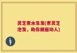 灵芝煮水生发(煮灵芝泡发，助你靓丽动人)