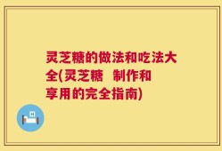 灵芝糖的做法和吃法大全(灵芝糖  制作和享用的完全指南)
