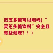 灵芝多糖可以喝吗(“灵芝多糖饮料”安全且有益健康？！)