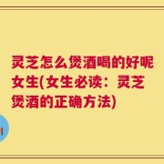 灵芝怎么煲酒喝的好呢女生(女生必读：灵芝煲酒的正确方法)