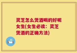 灵芝怎么煲酒喝的好呢女生(女生必读：灵芝煲酒的正确方法)